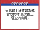 吴忠焊工证查询系统官方网站(吴忠焊工证查询官网)