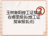 玉树衡阳焊工证复审在哪里报名(焊工证复审报名点)