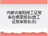内蒙古衡阳焊工证复审在哪里报名(焊工证复审报名点)