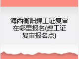 海西衡阳焊工证复审在哪里报名(焊工证复审报名点)