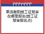 果洛衡阳焊工证复审在哪里报名(焊工证复审报名点)