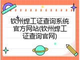 钦州焊工证查询系统官方网站(钦州焊工证查询官网)