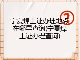 宁夏焊工证办理地点在哪里查询(宁夏焊工证办理查询)