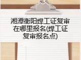 湘潭衡阳焊工证复审在哪里报名(焊工证复审报名点)