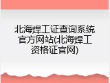 北海焊工证查询系统官方网站(北海焊工资格证官网)