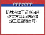 防城港焊工证查询系统官方网站(防城港焊工证查询官网)