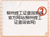 柳州焊工证查询系统官方网站(柳州焊工证查询官网)