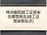 株洲衡阳焊工证复审在哪里报名(焊工证复审报名点)