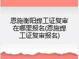 恩施衡阳焊工证复审在哪里报名(恩施焊工证复审报名)