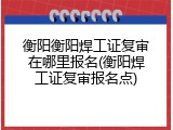 衡阳衡阳焊工证复审在哪里报名(衡阳焊工证复审报名点)