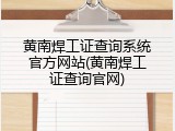 黄南焊工证查询系统官方网站(黄南焊工证查询官网)