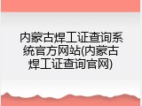 内蒙古焊工证查询系统官方网站(内蒙古焊工证查询官网)