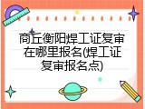商丘衡阳焊工证复审在哪里报名(焊工证复审报名点)