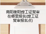 南阳衡阳焊工证复审在哪里报名(焊工证复审报名点)