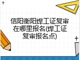 信阳衡阳焊工证复审在哪里报名(焊工证复审报名点)