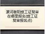 漯河衡阳焊工证复审在哪里报名(焊工证复审报名点)