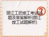 丽江工匠焊工考试试题及答案解析(丽江焊工试题解析)