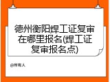 德州衡阳焊工证复审在哪里报名(焊工证复审报名点)