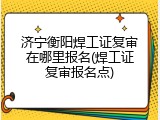 济宁衡阳焊工证复审在哪里报名(焊工证复审报名点)