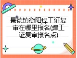 景德镇衡阳焊工证复审在哪里报名(焊工证复审报名点)