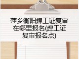 萍乡衡阳焊工证复审在哪里报名(焊工证复审报名点)