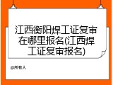 江西衡阳焊工证复审在哪里报名(江西焊工证复审报名)