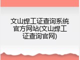 文山焊工证查询系统官方网站(文山焊工证查询官网)