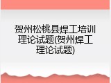贺州松桃县焊工培训理论试题(贺州焊工理论试题)