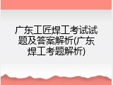 广东工匠焊工考试试题及答案解析(广东焊工考题解析)