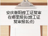 安庆衡阳焊工证复审在哪里报名(焊工证复审报名点)