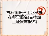 吉林衡阳焊工证复审在哪里报名(吉林焊工证复审报名)