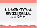 铁岭衡阳焊工证复审在哪里报名(焊工证复审报名点)