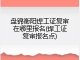 盘锦衡阳焊工证复审在哪里报名(焊工证复审报名点)