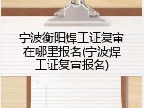 宁波衡阳焊工证复审在哪里报名(宁波焊工证复审报名)