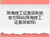 珠海焊工证查询系统官方网站(珠海焊工证查询官网)