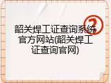 韶关焊工证查询系统官方网站(韶关焊工证查询官网)