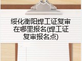 绥化衡阳焊工证复审在哪里报名(焊工证复审报名点)