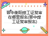 晋中衡阳焊工证复审在哪里报名(晋中焊工证复审报名)