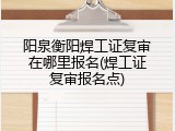 阳泉衡阳焊工证复审在哪里报名(焊工证复审报名点)