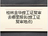 桂林金华焊工证复审去哪里报名(焊工证复审地点)