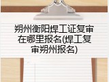朔州衡阳焊工证复审在哪里报名(焊工复审朔州报名)