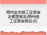 梧州金华焊工证复审去哪里报名(梧州焊工证复审报名点)