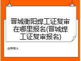 晋城衡阳焊工证复审在哪里报名(晋城焊工证复审报名)
